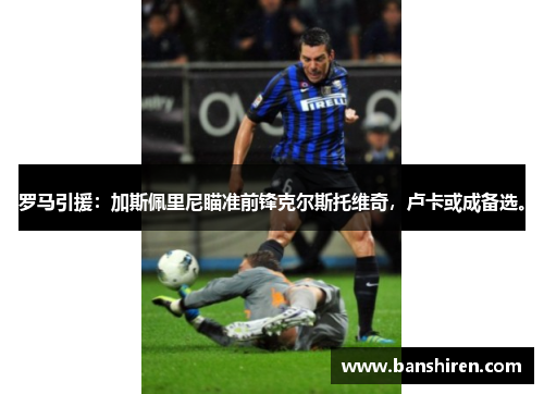 罗马引援：加斯佩里尼瞄准前锋克尔斯托维奇，卢卡或成备选。
